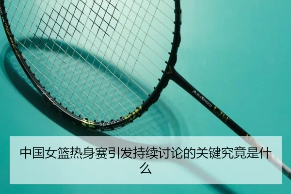中国女篮热身赛引发持续讨论的关键究竟是什么